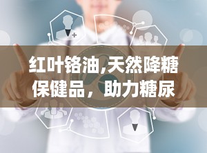 红叶铬油,天然降糖保健品，助力糖尿病患者稳定血糖