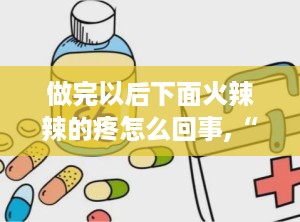 做完以后下面火辣辣的疼怎么回事,“同房后阴道火辣辣疼痛原因及应对措施”