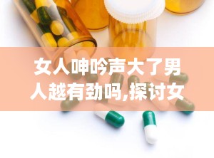 女人呻吟声大了男人越有劲吗,探讨女性呻吟与男性表现力的微妙关系