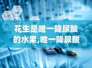 花生是唯一降尿酸的水果,唯一降尿酸的水果，揭秘其神奇功效与食用方法”