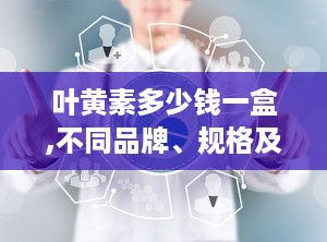 叶黄素多少钱一盒,不同品牌、规格及渠道价格对比”