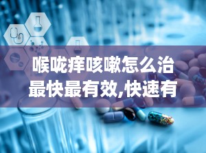 喉咙痒咳嗽怎么治最快最有效,快速有效治疗喉咙痒咳嗽的实用方法