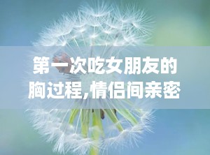 第一次吃女朋友的胸过程,情侣间亲密接触的正确引导与注意事项”
