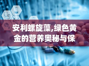 安利螺旋藻,绿色黄金的营养奥秘与保健功效全解析