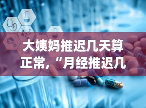 大姨妈推迟几天算正常,“月经推迟几天算正常？揭秘月经周期波动与健康关系”