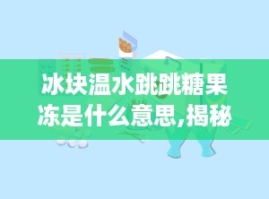 冰块温水跳跳糖果冻是什么意思,揭秘神奇口感背后的科学原理