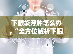 下眼袋浮肿怎么办,“全方位解析下眼袋浮肿的成因与治疗策略”