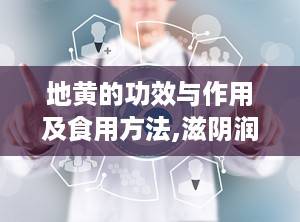地黄的功效与作用及食用方法,滋阴润燥，益肾补肝，中医药宝库中的滋补佳品