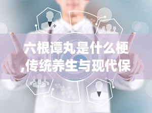 六根谭丸是什么梗,传统养生与现代保健的完美结合