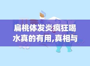 扁桃体发炎疯狂喝水真的有用,真相与误区解析”