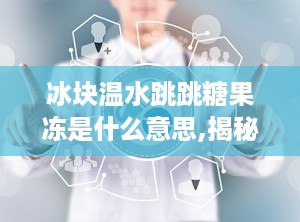 冰块温水跳跳糖果冻是什么意思,揭秘神奇口感背后的科学原理