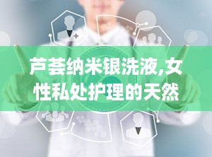 芦荟纳米银洗液,女性私处护理的天然守护者”