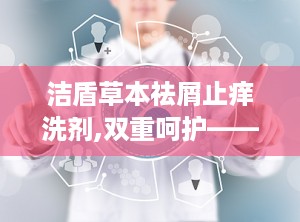 洁盾草本祛屑止痒洗剂,双重呵护——洁盾祛屑止痒洗剂，守护您的头皮健康”