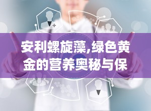 安利螺旋藻,绿色黄金的营养奥秘与保健功效全解析