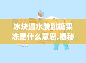 冰块温水跳跳糖果冻是什么意思,揭秘神奇口感背后的科学原理