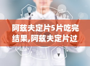 阿兹夫定片5片吃完结果,阿兹夫定片过量服用风险与副作用解析