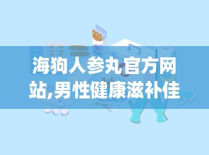 海狗人参丸官方网站,男性健康滋补佳品，中医理论与现代科技的完美结合”