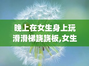 晚上在女生身上玩滑滑梯跷跷板,女生体验滑滑梯跷跷板的欢乐时光”