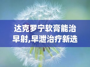 达克罗宁软膏能治早射,早泄治疗新选择，延时效果与注意事项解析”