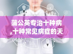蒲公英专治十种病,十种常见病症的天然良药
