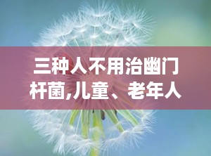 三种人不用治幽门杆菌,儿童、老年人与无症状者无需治疗的三大人群解析