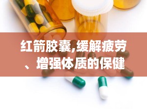 红箭胶囊,缓解疲劳、增强体质的保健佳品”