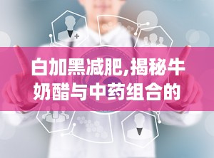 白加黑减肥,揭秘牛奶醋与中药组合的瘦身奥秘”