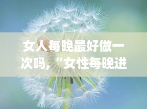 女人每晚最好做一次吗,“女性每晚进行特定活动的重要性与频率建议”