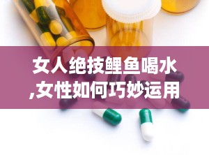 女人绝技鲤鱼喝水,女性如何巧妙运用“鲤鱼喝水”技巧