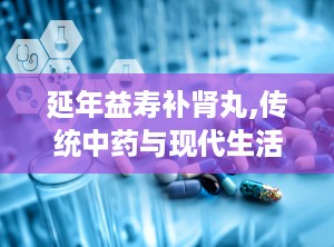延年益寿补肾丸,传统中药与现代生活的健康选择”