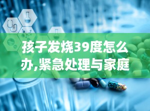 孩子发烧39度怎么办,紧急处理与家庭护理指南”