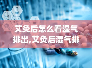 艾灸后怎么看湿气排出,艾灸后湿气排出的观察与判断