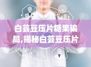白芸豆压片糖果骗局,揭秘白芸豆压片糖果的真实功效与潜在骗局