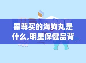霍尊买的海狗丸是什么,明星保健品背后的真相与功效
