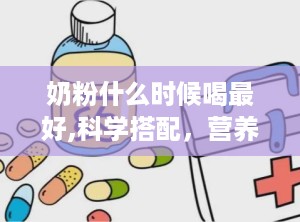 奶粉什么时候喝最好,科学搭配，营养吸收最大化”