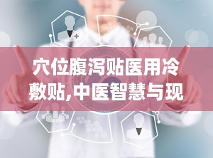 穴位腹泻贴医用冷敷贴,中医智慧与现代科技的结合，创新冷敷疗法的健康守护者”