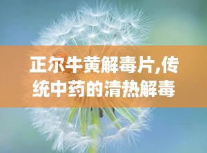 正尔牛黄解毒片,传统中药的清热解毒之道