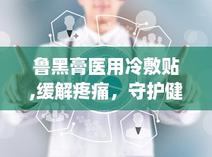 鲁黑膏医用冷敷贴,缓解疼痛，守护健康的冷敷贴新选择