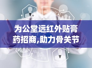 为公堂远红外贴膏药招商,助力骨关节健康，全国招商代理火热进行中”
