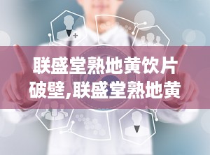联盛堂熟地黄饮片破壁,联盛堂熟地黄饮片引领中药现代化潮流”