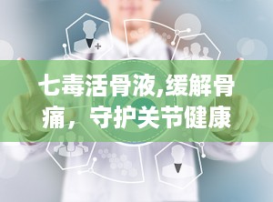 七毒活骨液,缓解骨痛，守护关节健康