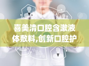 喜美清口腔含漱液体敷料,创新口腔护理，缓解疼痛，守护口腔健康
