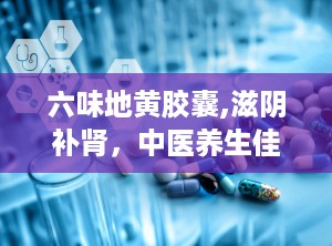 六味地黄胶囊,滋阴补肾，中医养生佳品解析”