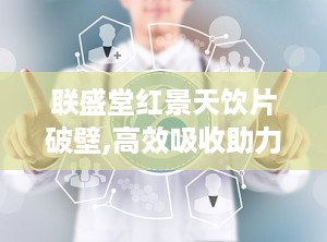 联盛堂红景天饮片破壁,高效吸收助力健康养生