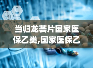当归龙荟片国家医保乙类,国家医保乙类药品，守护健康的选择