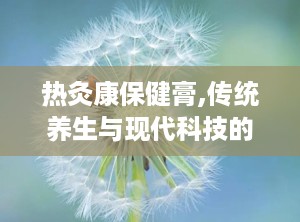 热灸康保健膏,传统养生与现代科技的完美融合