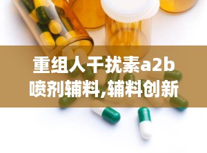 重组人干扰素a2b喷剂辅料,辅料创新与疗效提升的完美融合