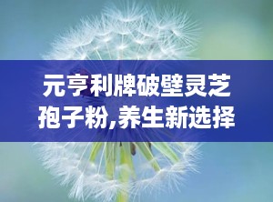 元亨利牌破壁灵芝孢子粉,养生新选择，健康生活伴侣