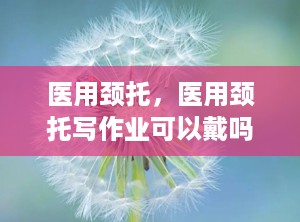 医用颈托，医用颈托写作业可以戴吗