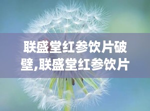 联盛堂红参饮片破壁,联盛堂红参饮片焕新升级，健康养生新选择